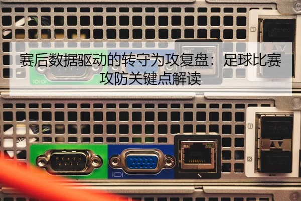 赛后数据驱动的转守为攻复盘：足球比赛攻防关键点解读